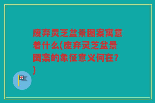 废弃灵芝盆景图案寓意着什么(废弃灵芝盆景图案的象征意义何在？)