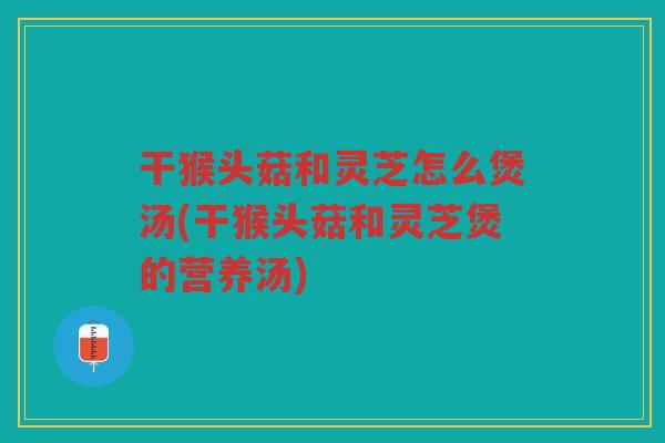 干猴头菇和灵芝怎么煲汤(干猴头菇和灵芝煲的营养汤)