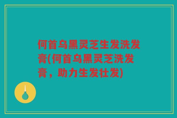 何首乌黑灵芝生发洗发膏(何首乌黑灵芝洗发膏,助力生发壮发) 何首乌黑灵芝生发洗发膏(何首乌黑灵芝洗发膏,助力生发壮发)