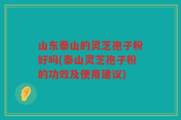 山东泰山的灵芝孢子粉好吗(泰山灵芝孢子粉的功效及使用建议)