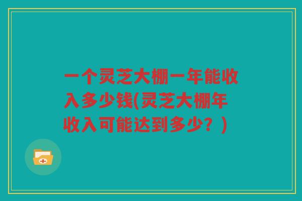 一个灵芝大棚一年能收入多少钱(灵芝大棚年收入可能达到多少？)