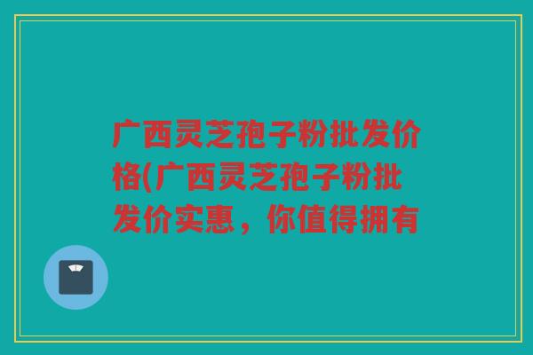 广西灵芝孢子粉批发价格(广西灵芝孢子粉批发价实惠，你值得拥有