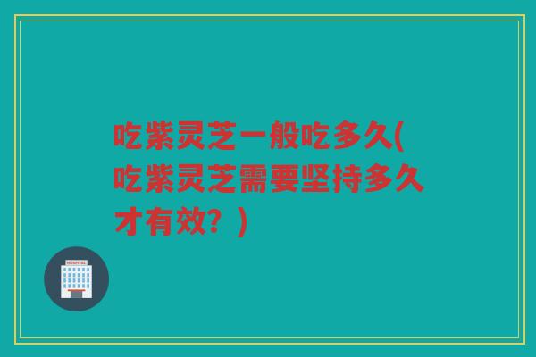 吃紫灵芝一般吃多久(吃紫灵芝需要坚持多久才有效？)