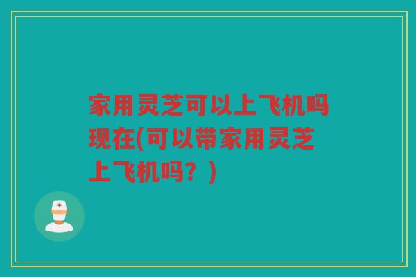 家用灵芝可以上飞机吗现在(可以带家用灵芝上飞机吗？)
