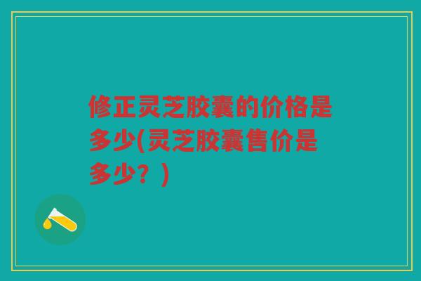 修正灵芝胶囊的价格是多少(灵芝胶囊售价是多少？)