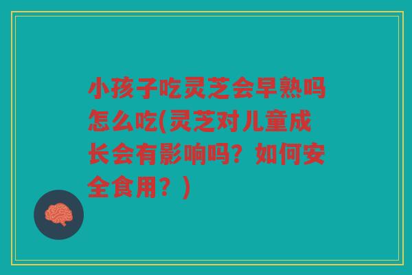 小孩子吃灵芝会早熟吗怎么吃(灵芝对儿童成长会有影响吗？如何安全食用？)