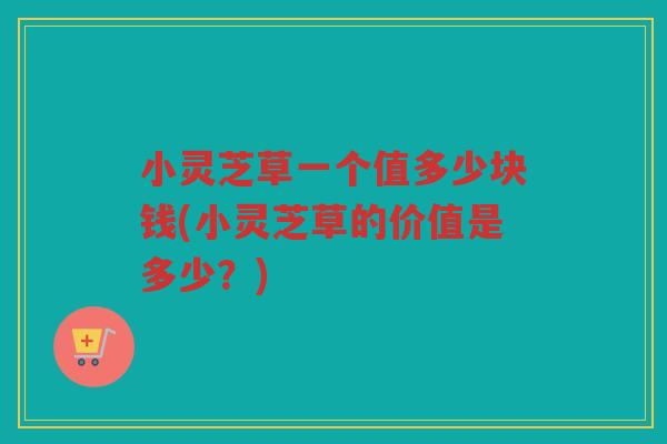 小灵芝草一个值多少块钱(小灵芝草的价值是多少？)