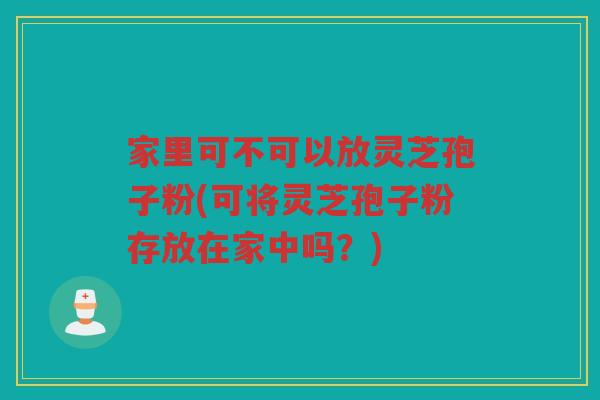 家里可不可以放灵芝孢子粉(可将灵芝孢子粉存放在家中吗？)