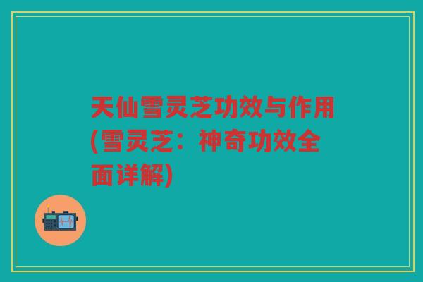 天仙雪灵芝功效与作用(雪灵芝：神奇功效全面详解)