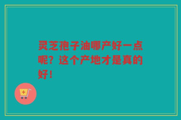 灵芝孢子油哪产好一点呢？这个产地才是真的好！