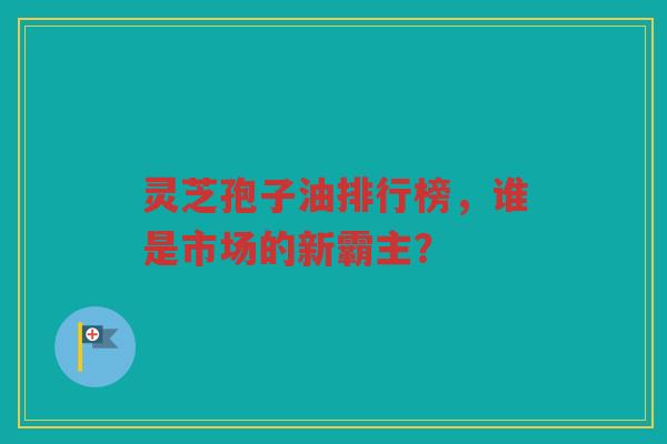 灵芝孢子油排行榜，谁是市场的新霸主？