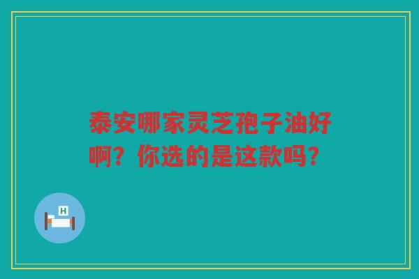 泰安哪家灵芝孢子油好啊？你选的是这款吗？