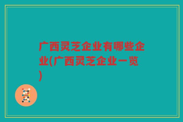 广西灵芝企业有哪些企业(广西灵芝企业一览)