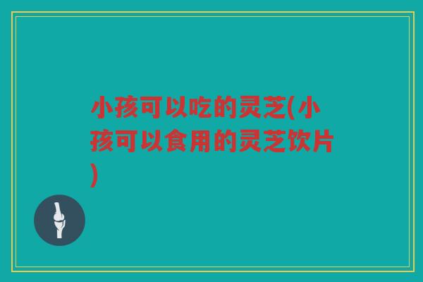 小孩可以吃的灵芝(小孩可以食用的灵芝饮片)