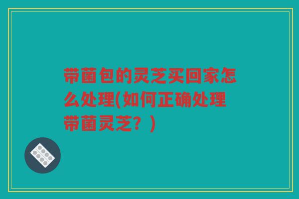 带菌包的灵芝买回家怎么处理(如何正确处理带菌灵芝？)
