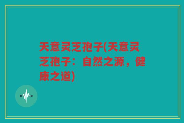 天意灵芝孢子(天意灵芝孢子：自然之源，健康之道)