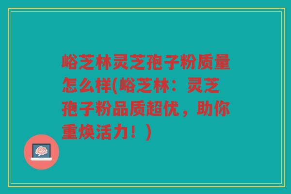 峪芝林灵芝孢子粉质量怎么样(峪芝林：灵芝孢子粉品质超优，助你重焕活力！)