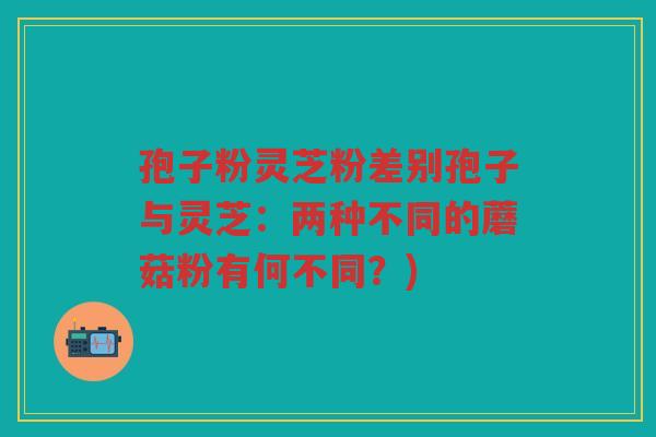 孢子粉灵芝粉差别孢子与灵芝：两种不同的蘑菇粉有何不同？)