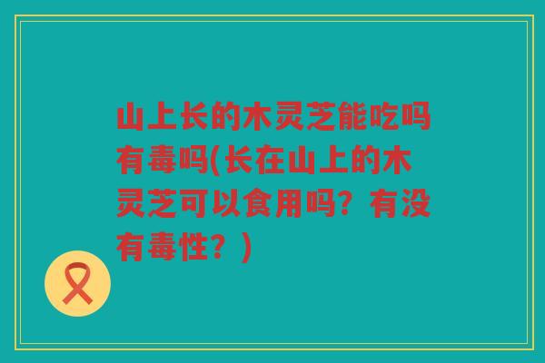 山上长的木灵芝能吃吗有毒吗(长在山上的木灵芝可以食用吗？有没有毒性？)