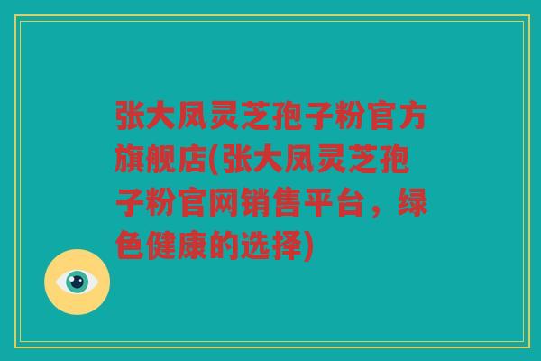张大凤灵芝孢子粉官方旗舰店(张大凤灵芝孢子粉官网销售平台，绿色健康的选择)