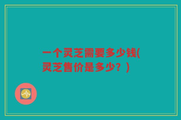 一个灵芝需要多少钱(灵芝售价是多少？)