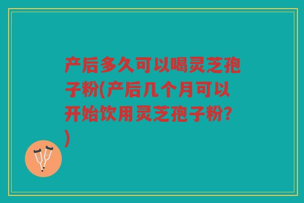 产后多久可以喝灵芝孢子粉(产后几个月可以开始饮用灵芝孢子粉？)