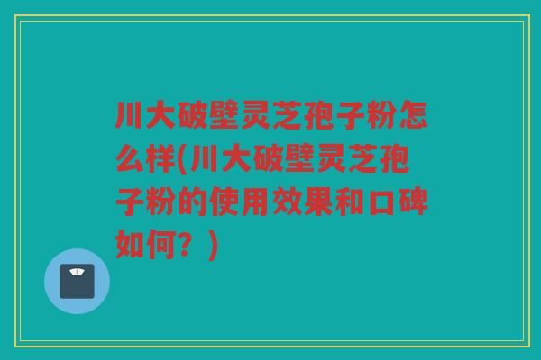 川大破壁灵芝孢子粉怎么样(川大破壁灵芝孢子粉的使用效果和口碑如何？)
