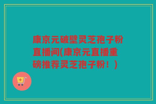 康京元破壁灵芝孢子粉直播间(康京元直播重磅推荐灵芝孢子粉！)