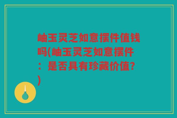 岫玉灵芝如意摆件值钱吗(岫玉灵芝如意摆件:是否具有珍藏价值?) 岫玉灵芝如意摆件值钱吗(岫玉灵芝如意摆件:是否具有珍藏价值?)