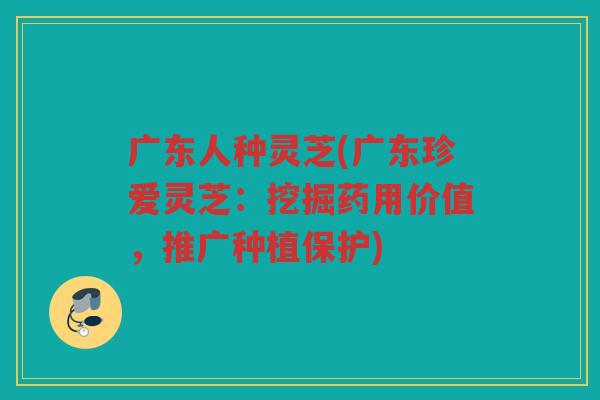 广东人种灵芝(广东珍爱灵芝:挖掘药用价值,推广种植保护) 广东人种灵芝(广东珍爱灵芝:挖掘药用价值,推广种植保护)