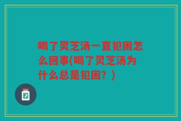 喝了灵芝汤一直犯困怎么回事(喝了灵芝汤为什么总是犯困？)