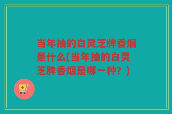 当年抽的白灵芝牌香烟是什么(当年抽的白灵芝牌香烟是哪一种？)