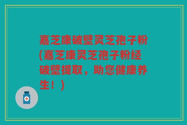 嘉芝康破壁灵芝孢子粉(嘉芝康灵芝孢子粉经破壁提取，助您健康养生！)