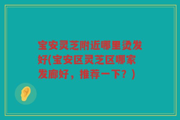 宝安灵芝附近哪里烫发好(宝安区灵芝区哪家发廊好，推荐一下？)