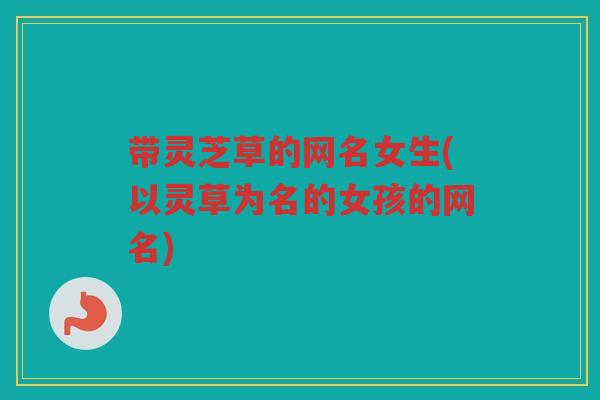 带灵芝草的网名女生(以灵草为名的女孩的网名)
