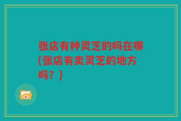 张店有种灵芝的吗在哪(张店有卖灵芝的地方吗？)