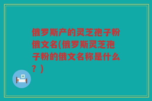 俄罗斯产的灵芝孢子粉俄文名(俄罗斯灵芝孢子粉的俄文名称是什么？)
