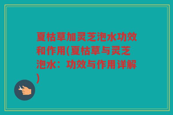 夏枯草加灵芝泡水功效和作用(夏枯草与灵芝泡水：功效与作用详解)