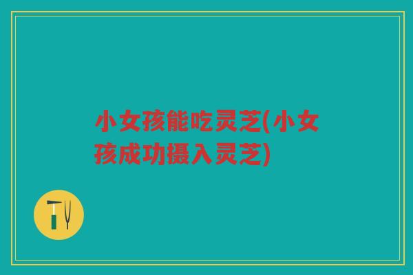 小女孩能吃灵芝(小女孩成功摄入灵芝)