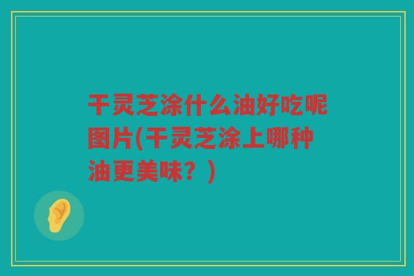 干灵芝涂什么油好吃呢图片(干灵芝涂上哪种油更美味?) 干灵芝涂什么油好吃呢图片(干灵芝涂上哪种油更美味?)