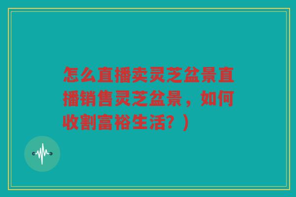 怎么直播卖灵芝盆景直播销售灵芝盆景，如何收割富裕生活？)