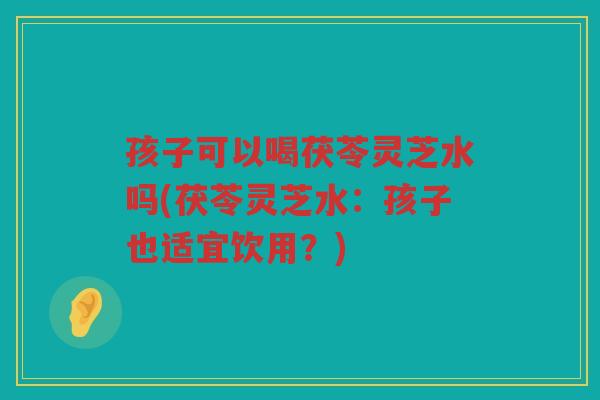 孩子可以喝茯苓灵芝水吗(茯苓灵芝水：孩子也适宜饮用？)