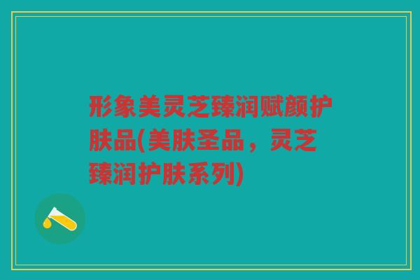形象美灵芝臻润赋颜护肤品(美肤圣品，灵芝臻润护肤系列)