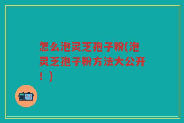 怎么泡灵芝孢子粉(泡灵芝孢子粉方法大公开！)