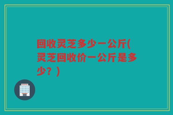 回收灵芝多少一公斤(灵芝回收价一公斤是多少？)