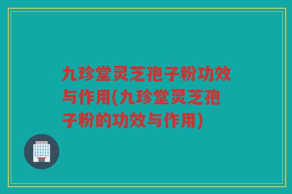九珍堂灵芝孢子粉功效与作用(九珍堂灵芝孢子粉的功效与作用)
