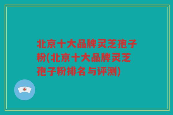 北京十大品牌灵芝孢子粉(北京十大品牌灵芝孢子粉排名与评测)