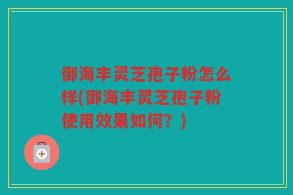 御海丰灵芝孢子粉怎么样(御海丰灵芝孢子粉使用效果如何?) 御海丰灵芝孢子粉怎么样(御海丰灵芝孢子粉使用效果如何?)