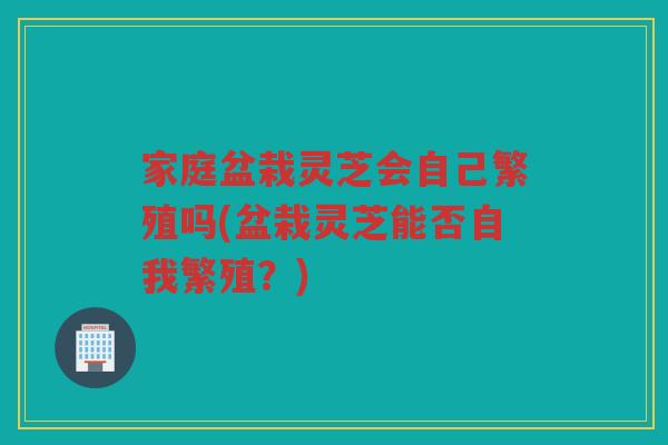 家庭盆栽灵芝会自己繁殖吗(盆栽灵芝能否自我繁殖？)
