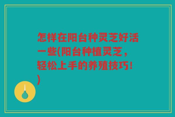 怎样在阳台种灵芝好活一些(阳台种植灵芝,轻松上手的养殖技巧!) 怎样在阳台种灵芝好活一些(阳台种植灵芝,轻松上手的养殖技巧!)